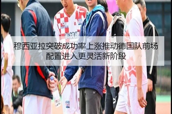 穆西亚拉突破成功率上涨推动德国队前场配置进入更灵活新阶段