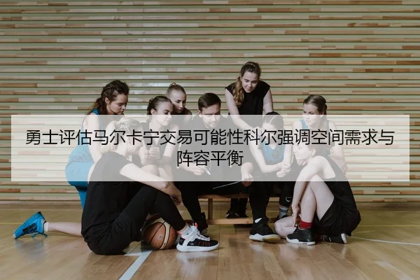 勇士评估马尔卡宁交易可能性科尔强调空间需求与阵容平衡